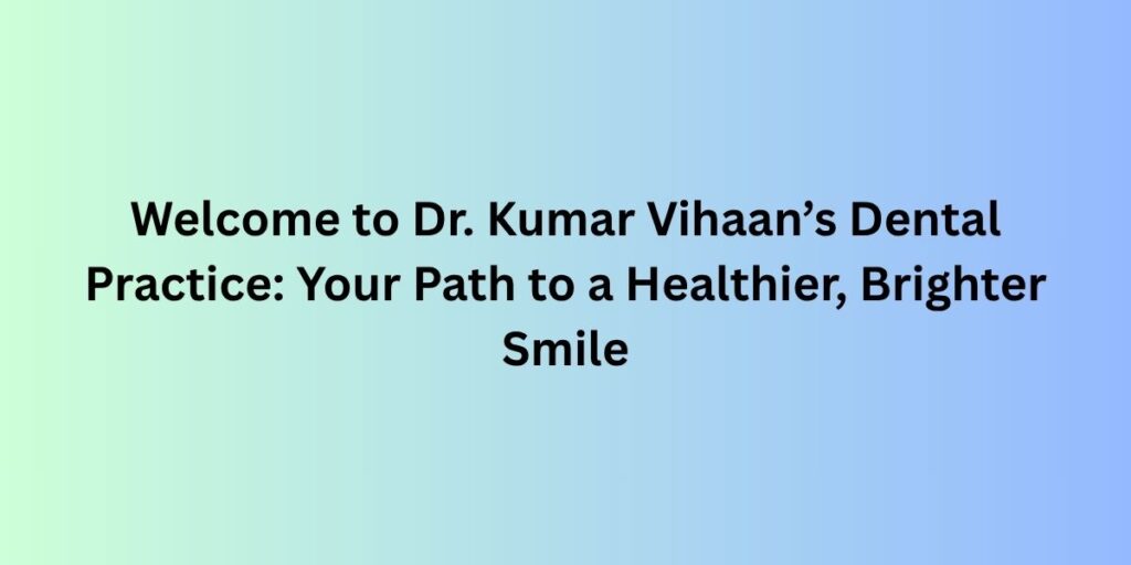 Welcome to Dr. Kumar Vihaan’s Dental Practice: Your Path to a Healthier, Brighter Smile